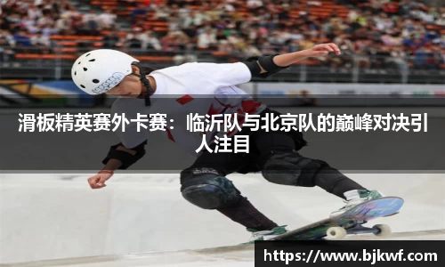 滑板精英赛外卡赛：临沂队与北京队的巅峰对决引人注目